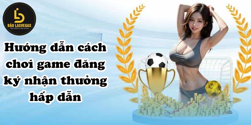 Hướng dẫn cách chơi game đăng ký nhận thưởng hấp dẫn